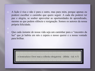  A lição é rica e não é para o outro, mas para mim, porque apenas eu
poderei escolher o caminho que quero seguir. A cada dia poderei ter
paz e alegria, se souber aproveitar as oportunidades de aprendizado,
mesmo as que pedem silêncio e resignação. Somos os autores da nossa
própria felicidade.

 Que cada instante de nossa vida seja um caminhar para o “encontro da
luz” que já habita em nós e espera o nosso querer e a nossa vontade
para brilhar.
 