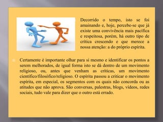  Decorrido o tempo, isto se foi
amainando e, hoje, percebe-se que já
existe uma convivência mais pacífica
e respeitosa, porém, há outro tipo de
crítica crescendo e que merece a
nossa atenção: a do próprio espírita.
 Certamente é importante olhar para si mesmo e identificar os pontos a
serem melhorados, de igual forma isto se dá dentro de um movimento
religioso, ou, antes que venham as críticas, um movimento
científico/filosófico/religioso. O espírita passou a criticar o movimento
espírita, em especial, os segmentos com os quais não concorda ou as
atitudes que não aprova. São conversas, palestras, blogs, vídeos, redes
sociais, tudo vale para dizer que o outro está errado.
 