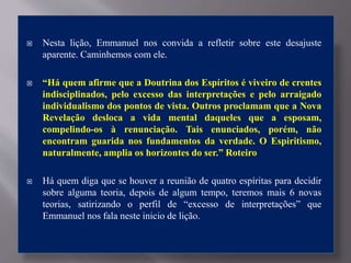  Nesta lição, Emmanuel nos convida a refletir sobre este desajuste
aparente. Caminhemos com ele.
 “Há quem afirme que a Doutrina dos Espíritos é viveiro de crentes
indisciplinados, pelo excesso das interpretações e pelo arraigado
individualismo dos pontos de vista. Outros proclamam que a Nova
Revelação desloca a vida mental daqueles que a esposam,
compelindo-os à renunciação. Tais enunciados, porém, não
encontram guarida nos fundamentos da verdade. O Espiritismo,
naturalmente, amplia os horizontes do ser.” Roteiro
 Há quem diga que se houver a reunião de quatro espíritas para decidir
sobre alguma teoria, depois de algum tempo, teremos mais 6 novas
teorias, satirizando o perfil de “excesso de interpretações” que
Emmanuel nos fala neste inicio de lição.
 