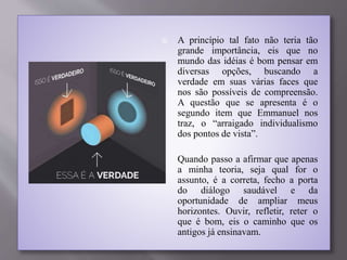  A princípio tal fato não teria tão
grande importância, eis que no
mundo das idéias é bom pensar em
diversas opções, buscando a
verdade em suas várias faces que
nos são possíveis de compreensão.
A questão que se apresenta é o
segundo item que Emmanuel nos
traz, o “arraigado individualismo
dos pontos de vista”.
 Quando passo a afirmar que apenas
a minha teoria, seja qual for o
assunto, é a correta, fecho a porta
do diálogo saudável e da
oportunidade de ampliar meus
horizontes. Ouvir, refletir, reter o
que é bom, eis o caminho que os
antigos já ensinavam.
 