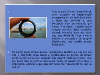  Mas se tudo isto nos é perceptível,
estes excessos de interpretação
acompanhados do individualismo,
a lição nos convida a uma
percepção mais profunda do que
vemos e ouvimos, trazendo-nos o
aspecto positivo deste caminhar
natural, inclusive para nos dizer
que esta forma de viver e ver o
mundo é decorrente do próprio
Espiritismo, que amplia nossos
horizontes.
 Se ontem mantínhamos nossos pensamentos restritos ao que nos era
dito e permitido, hoje, temos a oportunidade de pensar, de buscar
dentro de nós definições, conceitos que sempre foram exteriores. Hoje,
não basta mais ao espírita saber o que fulano ou sicrano disse, mas, é
importante, também, o que cada um pensa individualmente no imo do
seu ser.
 
