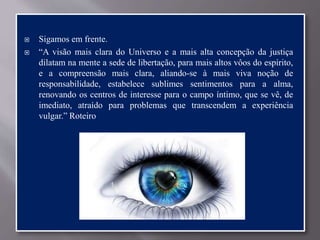  Sigamos em frente.
 “A visão mais clara do Universo e a mais alta concepção da justiça
dilatam na mente a sede de libertação, para mais altos vôos do espírito,
e a compreensão mais clara, aliando-se à mais viva noção de
responsabilidade, estabelece sublimes sentimentos para a alma,
renovando os centros de interesse para o campo íntimo, que se vê, de
imediato, atraído para problemas que transcendem a experiência
vulgar.” Roteiro
 