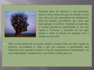  Fazemos parte da natureza e esta percepção
muda a nossa forma de agir em relação ao que
nos cerca, eis que possuidores de inteligência,
além do instinto, percebemos que nosso agir
para agregar ou destruir. Sentindo-se partícipe,
o homem percebe-se subordinado as leis que
regem o Universo, e encontra em seu agir,
pensar e sentir as formas de interagir com o
mundo ao seu redor.
 Não se trata apenas de um querer, desde a criação Deus nos deu o papel de
gestores, co-criadores e, tudo o que nos acontece é aprendizado para
trilharmos este caminho evolutivo a fim de conquistarmos a humanidade em
sua integralidade, tornando-nos o que fomos criados para ser.
 