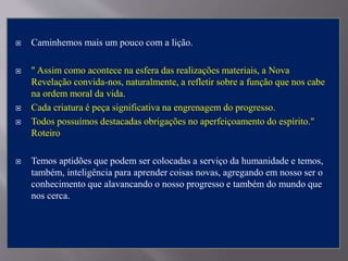  Caminhemos mais um pouco com a lição.
 " Assim como acontece na esfera das realizações materiais, a Nova
Revelação convida-nos, naturalmente, a refletir sobre a função que nos cabe
na ordem moral da vida.
 Cada criatura é peça significativa na engrenagem do progresso.
 Todos possuímos destacadas obrigações no aperfeiçoamento do espírito."
Roteiro
 Temos aptidões que podem ser colocadas a serviço da humanidade e temos,
também, inteligência para aprender coisas novas, agregando em nosso ser o
conhecimento que alavancando o nosso progresso e também do mundo que
nos cerca.
 