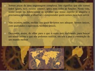  Somos peças de uma engrenagem complexa. Isto significa que não somos
todos iguais, nem mesmo estamos aptos para todas as funções. Nesta vida,
nosso corpo irá potencializar as aptidões que nosso espírito já adquiriu e
precisamos aprender a observar e compreender quem somos para bem servir.
 Não existem, assim, moldes aos quais devemos nos adequar. Somos únicos,
com qualidades e equívocos, também únicos.
 Deixamos, assim, de olhar para o que o outro está realizando, para buscar
em nosso íntimo o que nós podemos realizar, em nós e para a construção de
um mundo melhor.
 