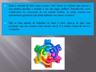  Qual a vontade de Deus para a nossa vida? Quais as virtudes que possuo e
que podem auxiliar o mundo a ser um lugar melhor? Percebo-me como
colaborador na construção de um mundo melhor, ou ainda transito nos
sentimentos egoísticos que ainda habitam em tantos corações?
 Não se trata apenas de trabalhar ou fazer o bem, trata-se de algo mais
profundo, que nos remete a fala inicial: servir. E a melhor forma de servir é
o trabalho.
 