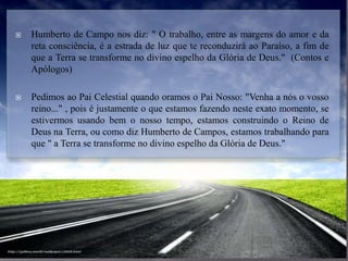  Humberto de Campo nos diz: " O trabalho, entre as margens do amor e da
reta consciência, é a estrada de luz que te reconduzirá ao Paraíso, a fim de
que a Terra se transforme no divino espelho da Glória de Deus." (Contos e
Apólogos)
 Pedimos ao Pai Celestial quando oramos o Pai Nosso: "Venha a nós o vosso
reino..." , pois é justamente o que estamos fazendo neste exato momento, se
estivermos usando bem o nosso tempo, estamos construindo o Reino de
Deus na Terra, ou como diz Humberto de Campos, estamos trabalhando para
que " a Terra se transforme no divino espelho da Glória de Deus."
 