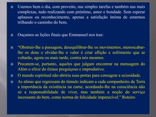  Usemos bem o dia, com proveito, nas simples tarefas e também nas mais
complexas, tudo realizando com préstimo, amor e bondade. Sem esperar
aplausos ou reconhecimento, apenas a satisfação íntima de estarmos
trilhando o caminho do bem.
 Ouçamos as lições finais que Emmanuel nos traz:
 “Obstruir-lhe a passagem, desequilibrar-lhe os movimentos, menoscabar-
lhe os dons e olvidar-lhe o valor é criar aflição e sofrimento que se
voltarão, agora ou mais tarde, contra nós mesmos.
 Precatem-se, portanto, aqueles que julgam encontrar na mensagem do
Além o elixir do êxtase preguiçoso e improdutivo.
 O mundo espiritual não abriria suas portas para consagrar a ociosidade.
 As almas que regressam do túmulo indicam a cada companheiro da Terra
a importância da existência na carne, acordando-lhe na consciência não
só a responsabilidade de viver, mas também a noção do serviço
incessante do bem, como norma de felicidade imperecível." Roteiro
 