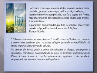  Sofremos e nos sentimentos aflitos quando saimos deste
caminho, porque aquele que está a serviço do bem,
mesmo em meio a tempestade, confia e segue em frente,
reconhecendo na dificuldade a escola divina que ensina
a todo instante.
 E para bem compreender que tipo de aflição, socorremo-
nos do próprio Emmanuel, no texto Aflição e
Tranquilidade:

 " “Bem-aventurados os que choram”, — disse-nos o Senhor — contudo,
é importante lembrar que, se existe aflição gerando tranquilidade, há
muita tranquilidade gerando aflição.
 No limiar do berço pede a alma dificuldades e chagas, amargores e
cicatrizes, entretanto, recapitulando de novo as próprias experiências no
Plano Físico, torna à concha obscura do egoísmo e da vaidade,
enquistando-se na mentira e na delinquência.
 