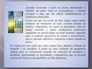  Aprendiz recusando a lição ou doente abominando o
remédio, em quase todas as circunstâncias, o homem
persegue a fuga que lhe adiará indefinidamente as
realizações planejadas.
 É por isso que na escola da luta vulgar vemos tantas
criaturas em trincheiras de ouro, cavando abismos de
insânia e flagelação, nos quais se despenham, além do
campo material, e tantas inteligências primorosas
engodadas na auréola fugaz do poder humano, erguendo
para si próprias masmorras de pranto e envilecimento,
que as esperam, inflexíveis, transposto o limite traçado na
morte.
 E é ainda por essa razão que vemos tantos lares, fugindo à bênção do
trabalho e do sacrifício, à feição de oásis sedutores de imaginária
alegria para se converterem amanhã em cubículos de desespero e
desilusão, aprisionando os descuidados companheiros que os povoam
em teias de loucura e desequilíbrio, na Vida Espiritual.
 