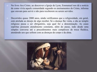  No livro Ave Cristo, ao descrever a Igreja de Lyon, Emmanuel nos dá a notícia
de como vivia aquele comunidade segundo os ensinamentos do Cristo, informa
que oravam para servir e não para receberem ou serem servidos.
 Decorridos quase 2000 anos, ainda verificamos que a religiosidade, em geral,
está atrelada ao desejo de algo receber. Se a doença lhe visita, a ida ao templo
religioso passa a ser obrigatório, seja qual for a denominação. As casas
espíritas possuem atendimento constante, além do passe, indo desde uma
simples conversa até a procedimentos mais complexos de troca fluídica,
atendendo aos que sofrem com as doenças do corpo e da alma.
 