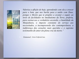  Valoriza a aflição de hoje, aprendendo com ela a crescer
para o bem, que nos burila para a união com Deus,
porque o Mestre que te propões a escutar e seguir, ao
invés de facilidades no imediatismo da Terra, preferiu,
para ensinar-nos a verdadeira ascensão, a humildade da
Manjedoura, o imposto constante do serviço aos
necessitados, a incompreensão dos contemporâneos, a
indiferença dos corações mais queridos e o supremo
testemunho do amor em plena cruz da morte.“
 Emmanuel - livro Ceifa de Luz.
 