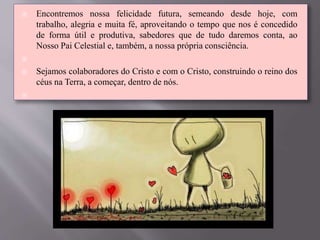  Encontremos nossa felicidade futura, semeando desde hoje, com
trabalho, alegria e muita fé, aproveitando o tempo que nos é concedido
de forma útil e produtiva, sabedores que de tudo daremos conta, ao
Nosso Pai Celestial e, também, a nossa própria consciência.

 Sejamos colaboradores do Cristo e com o Cristo, construindo o reino dos
céus na Terra, a começar, dentro de nós.

 