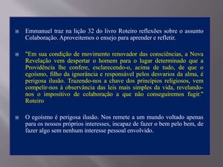  Emmanuel traz na lição 32 do livro Roteiro reflexões sobre o assunto
Colaboração. Aproveitemos o ensejo para aprender e refletir.
 "Em sua condição de movimento renovador das consciências, a Nova
Revelação vem despertar o homem para o lugar determinado que a
Providência lhe confere, esclarecendo-o, acima de tudo, de que o
egoísmo, filho da ignorância e responsável pelos desvarios da alma, é
perigosa ilusão. Trazendo-nos a chave dos princípios religiosos, vem
compelir-nos à observância das leis mais simples da vida, revelando-
nos o impositivo de colaboração a que não conseguiremos fugir."
Roteiro
 O egoísmo é perigosa ilusão. Nos remete a um mundo voltado apenas
para os nossos próprios interesses, incapaz de fazer o bem pelo bem, de
fazer algo sem nenhum interesse pessoal envolvido.
 