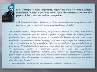 Esta afirmação é muito importante, porque não basta ser bom e correto,
moralmente, é preciso que estas ações sejam desinteressadas em proveito
próprio. Sobre o tema nos ensinam os espíritos.

 895. Postos de lado os defeitos e os vícios acerca dos quais ninguém se pode
equivocar, qual o sinal mais característico da imperfeição?

“O interesse pessoal. Frequentemente, as qualidades morais são como, num objeto
de cobre, a douradura que não resiste à pedra de toque. Pode um homem possuir
qualidades reais, que levem o mundo a considerá-lo homem de bem. Mas essas
qualidades, conquanto assinalem um progresso, nem sempre suportam certas provas,
e às vezes basta que se fira a corda do interesse pessoal para que o fundo fique a
descoberto. O verdadeiro desinteresse é coisa ainda tão rara na Terra que, quando
se patenteia, todos o admiram como se fora um fenômeno.
“O apego às coisas materiais constitui sinal notório de inferioridade, porque,
quanto mais se aferra aos bens deste mundo, tanto menos compreende o homem o
seu destino. Pelo desinteresse, ao contrário, demonstra que encara de um ponto
mais elevado o futuro.”
 O Livro dos Espíritos, Capítulo XII - Da perfeição moral > As virtudes e os vícios > 895
 