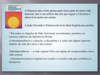  A Natureza não existe apenas para fazer parte de nossa vida
material, mas é um reflexo das leis que regem o Universo e
observá-la muito nos ensina.

 A lição Ouvindo a Natureza do livro Ideal Espírita nos auxilia:

 " Em todos os ângulos da Vida Universal, encontramos, patentes, os
recursos infinitos da Sabedoria Divina.
 A interdependência e a função, a disciplina e o valor são alguns aspectos
simples da vida dos seres e das cousas.

Interdependência — a vida vegetal vibra em regime de reciprocidade com a
vida animal.
 A laranjeira fornece oxigênio ao cavalo e o cavalo cede gás carbônico à
laranjeira.
 