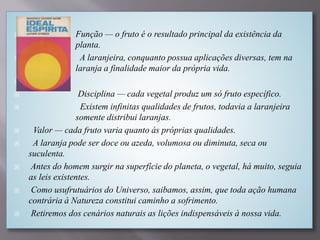 Função — o fruto é o resultado principal da existência da
planta.
 A laranjeira, conquanto possua aplicações diversas, tem na
laranja a finalidade maior da própria vida.

 Disciplina — cada vegetal produz um só fruto específico.
 Existem infinitas qualidades de frutos, todavia a laranjeira
somente distribui laranjas.
 Valor — cada fruto varia quanto às próprias qualidades.
 A laranja pode ser doce ou azeda, volumosa ou diminuta, seca ou
suculenta.
 Antes do homem surgir na superfície do planeta, o vegetal, há muito, seguia
as leis existentes.
 Como usufrutuários do Universo, saibamos, assim, que toda ação humana
contrária à Natureza constitui caminho a sofrimento.
 Retiremos dos cenários naturais as lições indispensáveis à nossa vida.
 
