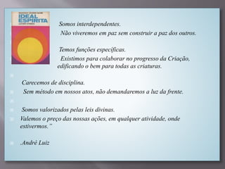  Somos interdependentes.
 Não viveremos em paz sem construir a paz dos outros.

Temos funções específicas.
 Existimos para colaborar no progresso da Criação,
edificando o bem para todas as criaturas.

Carecemos de disciplina.
 Sem método em nossos atos, não demandaremos a luz da frente.

 Somos valorizados pelas leis divinas.
 Valemos o preço das nossas ações, em qualquer atividade, onde
estivermos.”
 .André Luiz
 