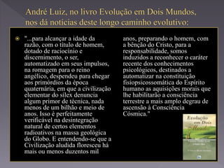  "...para alcançar a idade da
razão, com o título de homem,
dotado de raciocínio e
discernimento, o ser,
automatizado em seus impulsos,
na romagem para o reino
angélico, despendeu para chegar
aos primórdios da época
quaternária, em que a civilização
elementar do sílex denuncia
algum primor de técnica, nada
menos de um bilhão e meio de
anos. Isso é perfeitamente
verificável na desintegração
natural de certos elementos
radioativos na massa geológica
do Globo. E entendendo-se que a
Civilização aludida floresceu há
mais ou menos duzentos mil
anos, preparando o homem, com
a bênção do Cristo, para a
responsabilidade, somos
induzidos a reconhecer o caráter
recente dos conhecimentos
psicológicos, destinados a
automatizar na constituição
fisiopsicossomática do Espírito
humano as aquisições morais que
lhe habilitarão a consciência
terrestre a mais amplo degrau de
ascensão à Consciência
Cósmica."
 