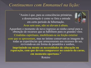 "Assim é que, para as consciências primárias,
a desencarnação é como se fora a entrada
em certo período de hibernação.
Aves sem asas, não se elevam à altura.
Aguardam o momento de novo regresso ao ninho carnal para a
obtenção de recursos que as habilitem para os grandes vôos.
Crisálidas espirituais, imobilizam-se na feição exterior
com que se apresentam, mas no íntimo conservam as imagens de
todas as experiências que armazenaram nos recessos do ser,
revivendo-as em forma de pesadelos e sonhos,
imprimindo na mente as necessidades de educação ou
reparação, com que devem comparecer no cenário da carne,
em momento oportuno."
Roteiro
 