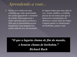  Somos aves ainda sem asas,
crisálidas que estão aprisionadas
em casulo aguardando o momento
de eclodir. Esta comparação é
muito oportuna, pois corrobora a
idéia que já apresentamos acima.
Imaginemos uma pequena ave,
recém saída do ovo, ela necessita
de algum tempo para estar apta ao
voo. Assim, também, a crisálida,
precisa de um tempo para que se
desenvolva corretamente. Se
abrirmos o casulo antes do tempo,
a lagarta jamais se transformará
em borboleta, jamais voará.
“O que a lagarta chama de fim do mundo,
o homem chama de borboleta.”
Richard Bach
 