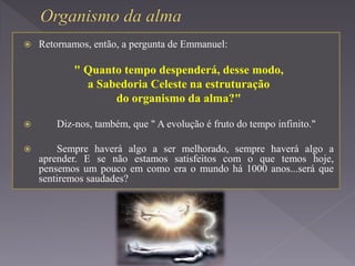 Retornamos, então, a pergunta de Emmanuel:
" Quanto tempo despenderá, desse modo,
a Sabedoria Celeste na estruturação
do organismo da alma?"
 Diz-nos, também, que " A evolução é fruto do tempo infinito."
 Sempre haverá algo a ser melhorado, sempre haverá algo a
aprender. E se não estamos satisfeitos com o que temos hoje,
pensemos um pouco em como era o mundo há 1000 anos...será que
sentiremos saudades?
 