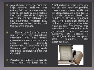  Não obstante reconhecermos que
hoje estamos melhores que
ontem, há em nós um anseio,
uma necessidade de algo melhor.
Um sentimento de inadequação
ao mundo em que estamos, e se
não soubermos entender isso,
tenderemos ao isolamento, será
triste a nossa jornada.
 Nosso rumo é o infinito e a
isso se deve esta inquietação
constante. Nós não apenas
queremos ser melhores, esta é a
nossa mais profunda
necessidade. A evolução é Lei
Divina e está em nós, gravada
em nosso consciência pelo Pai
Celestial.
 Perceber-se limitado nos permite
ver o outro de igual forma.
Ampliando-se a regra áurea que
nos diz para amar ao próximo
como a nós mesmos, verifica-se
um desdobramento desta lei. Se
eu ainda estou estagiando em
mundos de provas e expiações,
sou falível e estou em busca de
melhoria, devo permitir ao outro
o uso do seu livre-arbítrio, com
consciência de que todos estão
jornadeando em processo
evolutivo. Os defeitos e
imperfeições alheios não apenas
serão tolerados, mas
compreendidos.
 