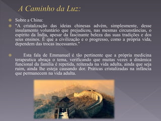 Sobre a China:
 "A cristalização das ideias chinesas advém, simplesmente, desse
insulamento voluntário que prejudicou, nas mesmas circunstâncias, o
espírito da Índia, apesar da fascinante beleza das suas tradições e dos
seus ensinos. É que a civilização e o progresso, como a própria vida,
dependem das trocas incessantes."
 Esta fala de Emmanuel é tão pertinente que a própria medicina
terapeutica abraça o tema, verificando que muitas vezes a dinâmica
funcional da família é repetida, reiterada na vida adulta, ainda que seja
ruim, ainda lhe esteja causando dor. Práticas cristalizadas na infância
que permanecem na vida adulta.
 