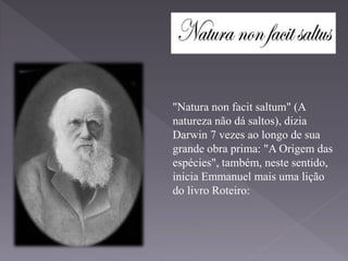 "Natura non facit saltum" (A
natureza não dá saltos), dizia
Darwin 7 vezes ao longo de sua
grande obra prima: "A Origem das
espécies", também, neste sentido,
inicia Emmanuel mais uma lição
do livro Roteiro:
 