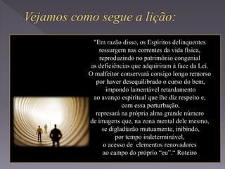 "Em razão disso, os Espíritos delinquentes
ressurgem nas correntes da vida física,
reproduzindo no patrimônio congenial
as deficiências que adquiriram à face da Lei.
O malfeitor conservará consigo longo remorso
por haver desequilibrado o curso do bem,
impondo lamentável retardamento
ao avanço espiritual que lhe diz respeito e,
com essa perturbação,
represará na própria alma grande número
de imagens que, na zona mental dele mesmo,
se digladiarão mutuamente, inibindo,
por tempo indeterminável,
o acesso de elementos renovadores
ao campo do próprio “eu”.“ Roteiro
 
