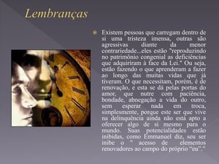  Existem pessoas que carregam dentro de
si uma tristeza imensa, outras são
agressivas diante da menor
contrariedade...eles estão "reproduzindo
no patrimônio congenial as deficiências
que adquiriram à face da Lei." Ou seja,
estão fazendo o que aprenderam a fazer
ao longo das muitas vidas que já
tiveram. O que necessitam, porém, é de
renovação, e esta se dá pelas portas do
amor, que nutre com paciência,
bondade, abnegação a vida do outro,
sem esperar nada em troca,
simplesmente, porque este ser que vive
na delinquência ainda não está apto a
oferecer algo de si mesmo para o
mundo. Suas potencialidades estão
inibidas, como Emmanuel diz, seu ser
inibe o " acesso de elementos
renovadores ao campo do próprio “eu”."
 