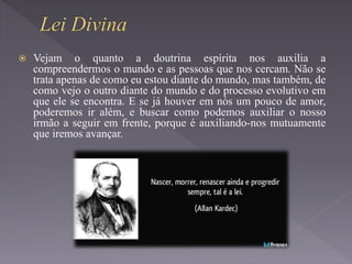  Vejam o quanto a doutrina espírita nos auxilia a
compreendermos o mundo e as pessoas que nos cercam. Não se
trata apenas de como eu estou diante do mundo, mas também, de
como vejo o outro diante do mundo e do processo evolutivo em
que ele se encontra. E se já houver em nós um pouco de amor,
poderemos ir além, e buscar como podemos auxiliar o nosso
irmão a seguir em frente, porque é auxiliando-nos mutuamente
que iremos avançar.
 