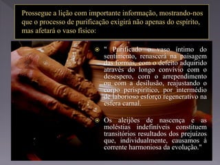  " Purificado o vaso íntimo do
sentimento, renascerá na paisagem
das formas, com o defeito adquirido
através do longo convívio com o
desespero, com o arrependimento
ou com a desilusão, reajustando o
corpo perispirítico, por intermédio
de laborioso esforço regenerativo na
esfera carnal.
 Os aleijões de nascença e as
moléstias indefiníveis constituem
transitórios resultados dos prejuízos
que, individualmente, causamos à
corrente harmoniosa da evolução."
 