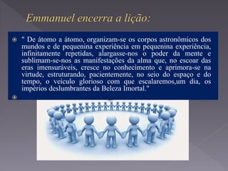  " De átomo a átomo, organizam-se os corpos astronômicos dos
mundos e de pequenina experiência em pequenina experiência,
infinitamente repetidas, alargasse-nos o poder da mente e
sublimam-se-nos as manifestações da alma que, no escoar das
eras imensuráveis, cresce no conhecimento e aprimora-se na
virtude, estruturando, pacientemente, no seio do espaço e do
tempo, o veículo glorioso com que escalaremos,um dia, os
impérios deslumbrantes da Beleza Imortal."

 