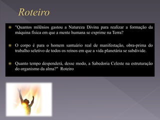  "Quantos milênios gastou a Natureza Divina para realizar a formação da
máquina física em que a mente humana se exprime na Terra?
 O corpo é para o homem santuário real de manifestação, obra-prima do
trabalho seletivo de todos os reinos em que a vida planetária se subdivide.
 Quanto tempo despenderá, desse modo, a Sabedoria Celeste na estruturação
do organismo da alma?" Roteiro
 