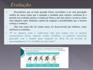  Recordemos que na lição passada fomos convidados a ter uma percepção
melhor do nosso corpo que é animado e moldado pelo espírito, conforme já o
permita sua evolução, porém, é criado por Deus e, por este motivo, revela-se como
uma máquina super fantástica, repleta de enigmas e possibilidades que o homem
começa a conhecer.
 Mas este corpo não foi criado assim, foi desenvolvido por milênios, como
ratificam os cientistas:
 "O ser humano como o conhecemos hoje nem sempre teve as mesmas
características físicas. Segundo estudos científicos, os primeiros ancestrais
parecidos com o homem atual surgiram na Terra há um período de
aproximadamente 3,5 a 4 milhões de anos atrás."
 