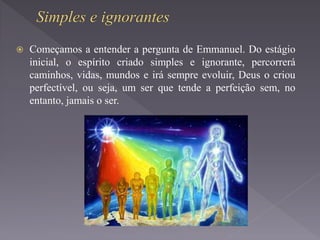  Começamos a entender a pergunta de Emmanuel. Do estágio
inicial, o espírito criado simples e ignorante, percorrerá
caminhos, vidas, mundos e irá sempre evoluir, Deus o criou
perfectível, ou seja, um ser que tende a perfeição sem, no
entanto, jamais o ser.
 
