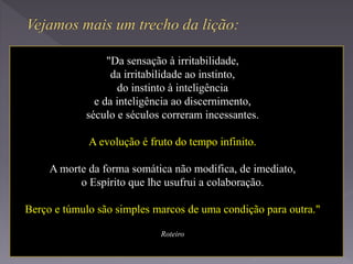 "Da sensação à irritabilidade,
da irritabilidade ao instinto,
do instinto à inteligência
e da inteligência ao discernimento,
século e séculos correram incessantes.
A evolução é fruto do tempo infinito.
A morte da forma somática não modifica, de imediato,
o Espírito que lhe usufrui a colaboração.
Berço e túmulo são simples marcos de uma condição para outra."
Roteiro
 