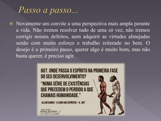  Novamente um convite a uma perspectiva mais ampla perante
a vida. Não iremos resolver tudo de uma só vez, não iremos
corrigir nossos defeitos, nem adquirir as virtudes almejadas
senão com muito esforço e trabalho reiterado no bem. O
desejo é o primeiro passo, querer algo é muito bom, mas não
basta querer, é preciso agir.
 