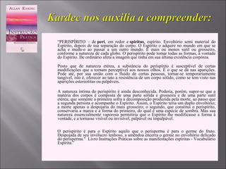  “PERISPÍRITO – de peri, em redor e spiritus, espírito. Envoltório semi material do
Espírito, depois de sua separação do corpo. O Espírito o adquire no mundo em que se
acha e muda-o ao passar a um outro mundo. É mais ou menos sutil ou grosseiro,
conforme a natureza de cada globo. O perispírito pode tomar todas as formas, à vontade
do Espírito. De ordinário afeta a imagem que tinha em sua última existência corpórea.
Posto que de natureza etérea, a substância do perispírito é susceptível de certas
modificações que a tornam perceptível aos nossos olhos. É o que se dá nas aparições.
Pode até, por sua união com o fluido de certas pessoas, tornar-se temporariamente
tangível, isto é, oferecer ao tato a resistência de um corpo sólido, como se tem visto nas
aparições estereotitas ou palpáveis.

 A natureza íntima do perispírito é ainda desconhecida. Poderia, porém, supor-se que a
matéria dos corpos é composta de uma parte sólida e grosseira e de uma parte sutil
etérea; que somente a primeira sofra a decomposição produzida pela morte, ao passo que
a segunda persista e acompanhe o Espírito. Assim, o Espírito teria um duplo envoltório;
a morte apenas o despojaria do mais grosseiro; o segundo, que constitui o perispírito,
conservaria a marca e a forma do primeiro, do qual é uma espécie de sombra. Mas sua
natureza essencialmente vaporosa permitiria que o Espírito lhe modificasse a forma à
vontade, e a tornasse visível ou invisível, palpável ou impalpável.
O perispírito é para o Espírito aquilo que o perisperma é para o germe do fruto.
Despojada de seu invólucro lenhoso, a amêndoa encerra o germe no envoltório delicado
do perisperma." Livro Instruções Práticas sobre as manifestações espíritas - Vocabulário
Espírita.”
 