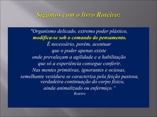 "Organismo delicado, extremo poder plástico,
modifica-se sob o comando do pensamento.
É necessário, porém, acentuar
que o poder apenas existe
onde prevaleçam a agilidade e a habilitação
que só a experiência consegue conferir.
Nas mentes primitivas, ignorantes e ociosas,
semelhante vestidura se caracteriza pela feição pastosa,
verdadeira continuação do corpo físico,
ainda animalizado ou enfermiço.“
Roteiro
 