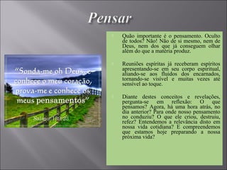  Quão importante é o pensamento. Oculto
de todos? Não! Não de si mesmo, nem de
Deus, nem dos que já conseguem olhar
além do que a matéria produz.
 Reuniões espíritas já receberam espíritos
apresentando-se em seu corpo espiritual,
aliando-se aos fluidos dos encarnados,
tornando-se visível e muitas vezes até
sensível ao toque.
 Diante destes conceitos e revelações,
pergunta-se em reflexão: O que
pensamos? Agora, há uma hora atrás, no
dia anterior? Para onde nosso pensamento
no conduziu? O que ele criou, destruiu,
refez? Entendemos a relevância disto em
nossa vida cotidiana? E compreendemos
que estamos hoje preparando a nossa
próxima vida?
 