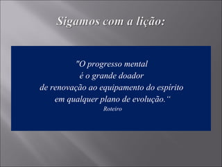 "O progresso mental
é o grande doador
de renovação ao equipamento do espírito
em qualquer plano de evolução.“
Roteiro
 
