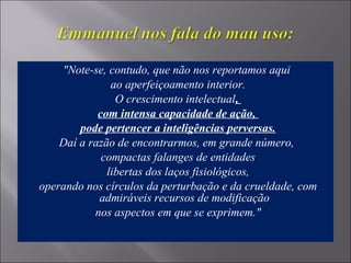 "Note-se, contudo, que não nos reportamos aqui
ao aperfeiçoamento interior.
O crescimento intelectual,
com intensa capacidade de ação,
pode pertencer a inteligências perversas.
Daí a razão de encontrarmos, em grande número,
compactas falanges de entidades
libertas dos laços fisiológicos,
operando nos círculos da perturbação e da crueldade, com
admiráveis recursos de modificação
nos aspectos em que se exprimem."
 