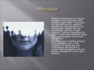  Primeiro Emmanuel nos fala de
períspirito dos espíritos ainda
simples e ignorantes. Prossegue
nos dizendo que há, também,
aqueles que já progrediram em
inteligência, porém, não em
moralidade e atribui a estes
espíritos "intensa capacidade de
ação". Como estes espíritos atuam
com seu perispírito e em nosso
perispírito?
 Percebam que a matéria permite
troca constante, isto é fato
científico. E, ainda que não
conheçamos em essência a
composição da matéria sutil que
forma o perispírito é certo que é
matéria.
 