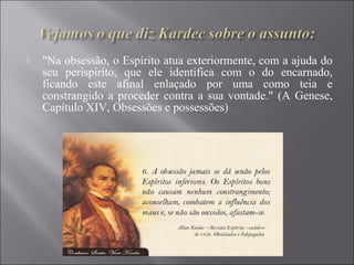  "Na obsessão, o Espírito atua exteriormente, com a ajuda do
seu perispírito, que ele identifica com o do encarnado,
ficando este afinal enlaçado por uma como teia e
constrangido a proceder contra a sua vontade." (A Genese,
Capítulo XIV, Obsessões e possessões)
 