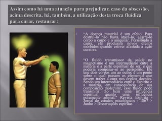  “A doença material é um efeito. Para
destruí-lo não basta atacá-lo, agarrá-lo
corpo a corpo e o aniquilar. Persistindo a
causa, ela produzirá novos efeitos
mórbidos quando estiver afastada a ação
curativa.
“O fluido transmissor da saúde no
magnetismo é um intermediário entre a
matéria e a parte espiritual do ser, e que
poderia comparar-se ao perispírito. Ele
une dois corpos um ao outro; é um ponto
sobre o qual passam os elementos que
devem trazer a cura nos órgãos doentes.
Sendo um intermediário entre o Espírito e
a matéria, em consequência de sua
composição molecular, esse fluido pode
transmitir tão bem uma influência
espiritual quanto uma influência
puramente animal." Revista Espírita -
Jornal de estudos psicológicos - 1867 >
Junho > Dissertações espíritas
 
