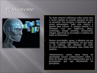  Na lição anterior refletimos sobre como atua
o nosso espírito no mundo material em que
se encontra. Nos ensinou, o benfeitor, que o
nosso pensamento "tudo cria, renova e
destrói para refazer. A energia mental é o
fermento vivo que improvisa, altera,
constringe, alarga, assimila, desassimila,
integra, pulveriza ou recompõe a matéria em
todas as dimensões.“
 Somos convidados, agora, a adentrar em um
campo de grande importância, eis que trata-
se de matéria, não obstante ser sutil,
invisível aos olhos humanos, mas, ainda sim
matéria.
 Adentraremos, assim, nesta busca de
aprofundar nossos conhecimentos sobre o
tema da lição, sem nos esquecermos que é o
pensamento que age diretamente no
perispírito.
 
