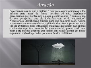  Percebemos, assim, que a matéria é neutra e é o pensamento que lhe
inflama para atuar de forma positiva ou não. Importante
percebermos que Kardec nos diz que o espírito atua " com a ajuda
do seu perispírito, que ele identifica com o do encarnado".
Necessária a identificação fluídica para que haja uma ação. Assim,
novamente somos chamados à vigilância dos nossos pensamentos a
fim de evitarmos estas influências maléficas que atuam não apenas
em âmbito espiritual, mas também no material, promovendo mal
estar e até mesmo doenças que jaziam em estado latente em nosso
organismo e são despertadas por estes fluidos maléficos.
 