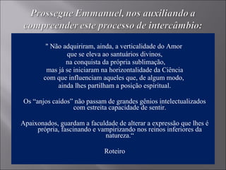 " Não adquiriram, ainda, a verticalidade do Amor
que se eleva ao santuários divinos,
na conquista da própria sublimação,
mas já se iniciaram na horizontalidade da Ciência
com que influenciam aqueles que, de algum modo,
ainda lhes partilham a posição espiritual.
Os “anjos caídos” não passam de grandes gênios intelectualizados
com estreita capacidade de sentir.
Apaixonados, guardam a faculdade de alterar a expressão que lhes é
própria, fascinando e vampirizando nos reinos inferiores da
natureza.“
Roteiro
 